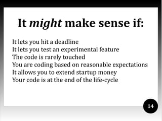 It might make sense if:
It lets you hit a deadline
It lets you test an experimental feature
The code is rarely touched
You are coding based on reasonable expectations
It allows you to extend startup money
Your code is at the end of the life-cycle


                                              14
 