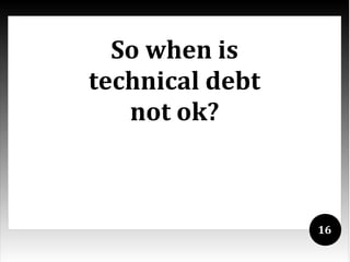 So when is
technical debt
   not ok?



                 16
 