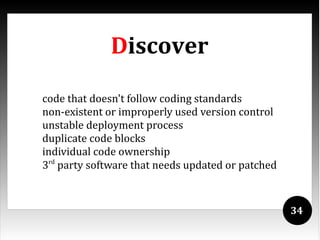 Discover

code that doesn't follow coding standards
non-existent or improperly used version control
unstable deployment process
duplicate code blocks
individual code ownership
3rd party software that needs updated or patched



                                                   34
 