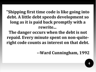 "Shipping first time code is like going into
debt. A little debt speeds development so
  long as it is paid back promptly with a
                  rewrite...
 The danger occurs when the debt is not
repaid. Every minute spent on non-quite-
right code counts as interest on that debt.

                --Ward Cunningham, 1992

                                           4
 