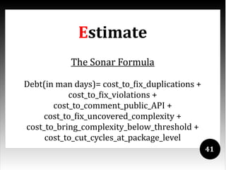 Estimate
           The Sonar Formula

Debt(in man days)= cost_to_fix_duplications +
           cost_to_fix_violations +
       cost_to_comment_public_API +
    cost_to_fix_uncovered_complexity +
cost_to_bring_complexity_below_threshold +
     cost_to_cut_cycles_at_package_level
                                                41
 