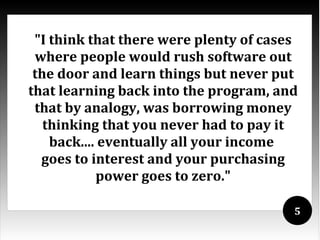 "I think that there were plenty of cases
 where people would rush software out
 the door and learn things but never put
that learning back into the program, and
 that by analogy, was borrowing money
   thinking that you never had to pay it
    back.... eventually all your income
  goes to interest and your purchasing
            power goes to zero."

                                        5
 