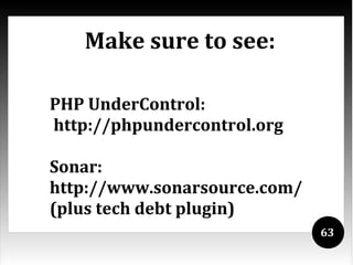 Make sure to see:

PHP UnderControl:
http://phpundercontrol.org

Sonar:
http://www.sonarsource.com/
(plus tech debt plugin)
                              63
 