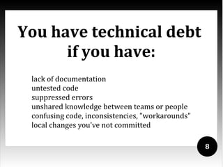 You have technical debt
      if you have:
 lack of documentation
 untested code
 suppressed errors
 unshared knowledge between teams or people
 confusing code, inconsistencies, "workarounds"
 local changes you've not committed

                                                  8
 