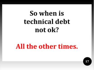 So when is
  technical debt
     not ok?

All the other times.
                       17
 
