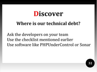 Discover
    Where is our technical debt?

Ask the developers on your team
Use the checklist mentioned earlier
Use software like PHPUnderControl or Sonar



                                        32
 