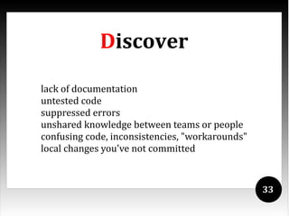Discover

lack of documentation
untested code
suppressed errors
unshared knowledge between teams or people
confusing code, inconsistencies, "workarounds"
local changes you've not committed



                                                 33
 
