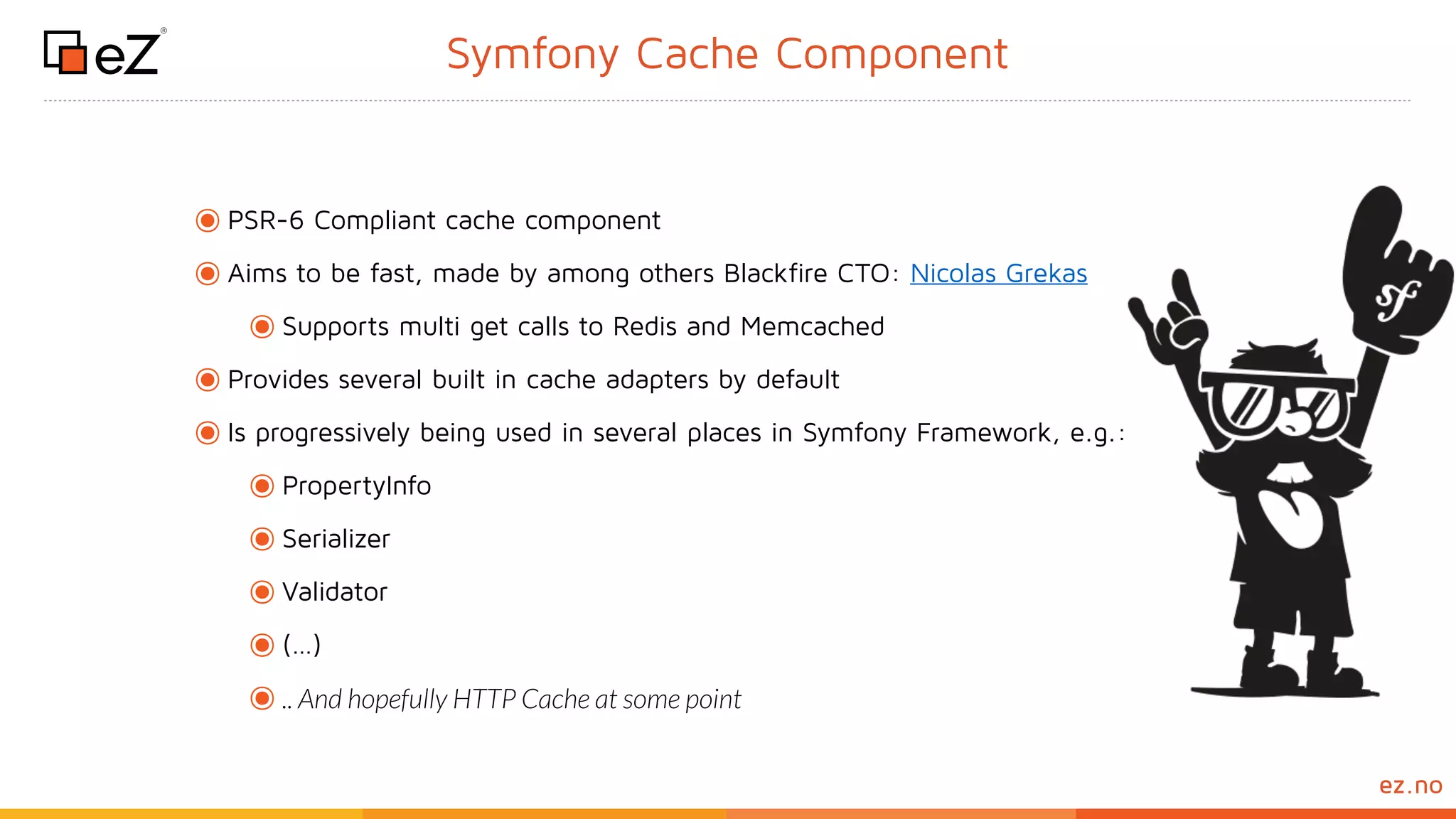 www.ez.noez.no
Symfony Cache Component
๏PSR-6 Compliant cache component
๏Aims to be fast, made by among others Blackfire CTO: Nicolas Grekas
๏Supports multi get calls to Redis and Memcached
๏Provides several built in cache adapters by default
๏Is progressively being used in several places in Symfony Framework, e.g.:
๏PropertyInfo
๏Serializer
๏Validator
๏(…)
๏.. And hopefully HTTP Cache at some point
 