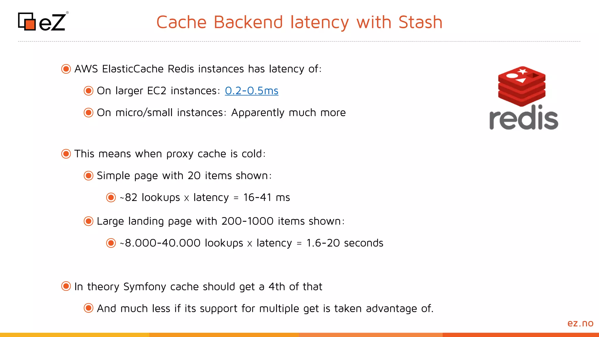 www.ez.noez.no
Cache Backend latency with Stash
๏AWS ElasticCache Redis instances has latency of:
๏On larger EC2 instances: 0.2-0.5ms
๏On micro/small instances: Apparently much more
๏This means when proxy cache is cold:
๏Simple page with 20 items shown:
๏~82 lookups x latency = 16-41 ms
๏Large landing page with 200-1000 items shown:
๏~8.000-40.000 lookups x latency = 1.6-20 seconds
๏In theory Symfony cache should get a 4th of that
๏And much less if its support for multiple get is taken advantage of. 
 
 
