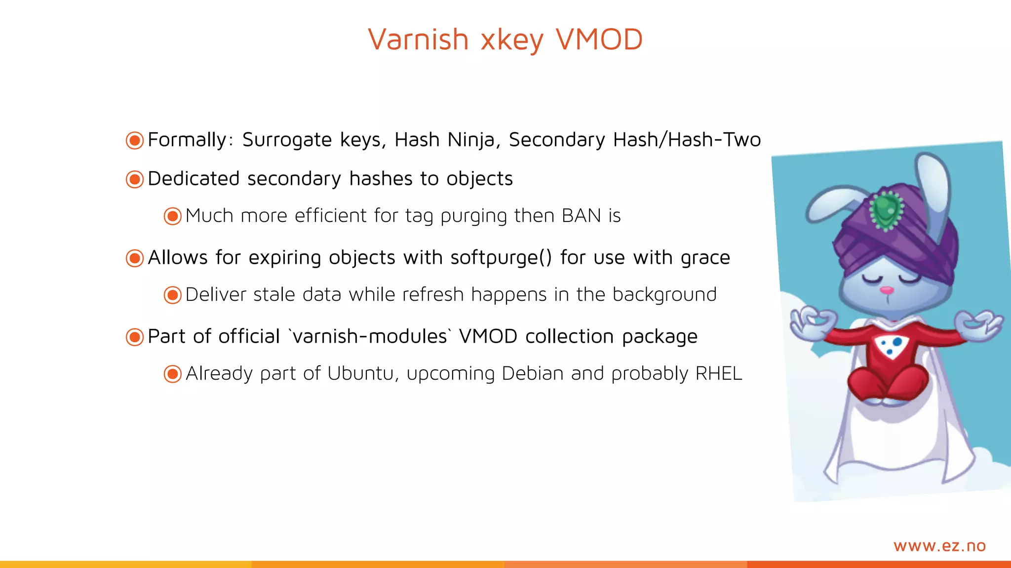 www.ez.no
๏Formally: Surrogate keys, Hash Ninja, Secondary Hash/Hash-Two
๏Dedicated secondary hashes to objects
๏Much more efficient for tag purging then BAN is
๏Allows for expiring objects with softpurge() for use with grace
๏Deliver stale data while refresh happens in the background
๏Part of official `varnish-modules` VMOD collection package
๏Already part of Ubuntu, upcoming Debian and probably RHEL
Varnish xkey VMOD
 