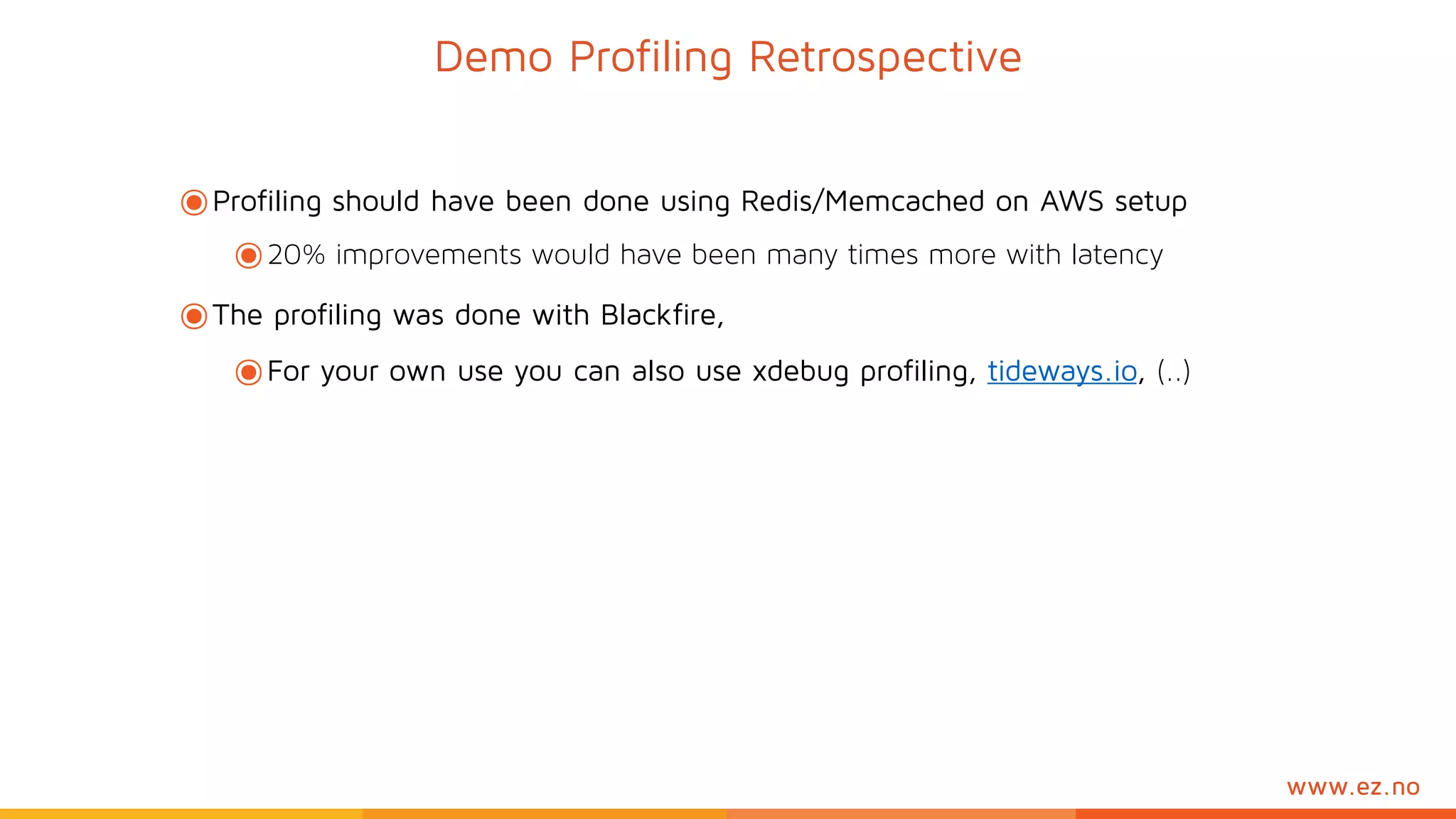 www.ez.no
๏Profiling should have been done using Redis/Memcached on AWS setup
๏20% improvements would have been many times more with latency
๏The profiling was done with Blackfire,
๏For your own use you can also use xdebug profiling, tideways.io, (..)
Demo Profiling Retrospective
 