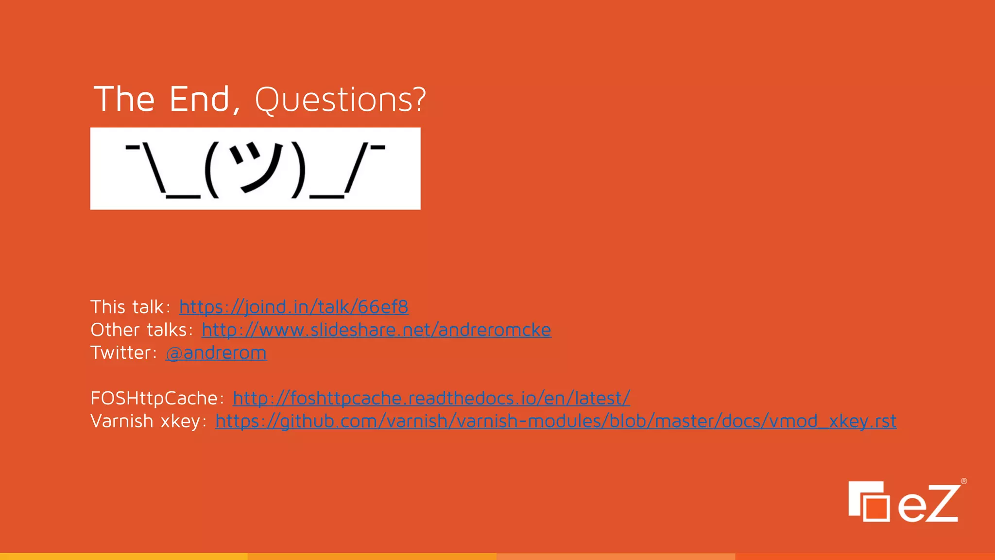 The End, Questions?
This talk: https://joind.in/talk/66ef8
Other talks: http://www.slideshare.net/andreromcke
Twitter: @andrerom 
 
FOSHttpCache: http://foshttpcache.readthedocs.io/en/latest/
Varnish xkey: https://github.com/varnish/varnish-modules/blob/master/docs/vmod_xkey.rst
 