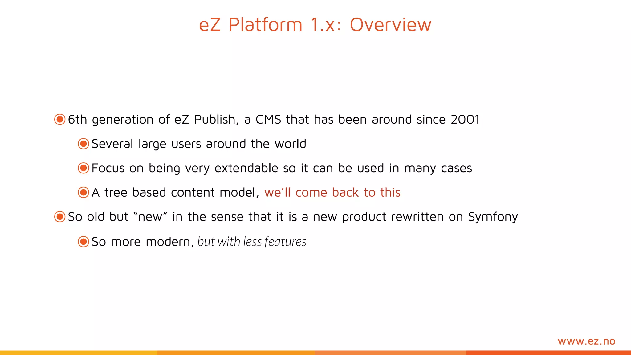 www.ez.no
eZ Platform 1.x: Overview
๏6th generation of eZ Publish, a CMS that has been around since 2001
๏Several large users around the world
๏Focus on being very extendable so it can be used in many cases
๏A tree based content model, we’ll come back to this
๏So old but “new” in the sense that it is a new product rewritten on Symfony
๏So more modern, but with less features
 