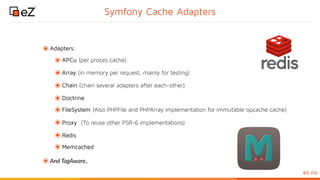 www.ez.noez.no
Symfony Cache Adapters
๏Adapters:
๏APCu (per proces cache)
๏Array (in memory per request, mainly for testing)
๏Chain (chain several adapters after each-other)
๏Doctrine
๏FileSystem (Also PHPFile and PHPArray implementation for immutable opcache cache)
๏Proxy (To reuse other PSR-6 implementations)
๏Redis
๏Memcached
๏And TagAware..
 
