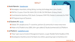 www.ez.no
Who?
๏André Rømcke | @andrerom
๏Norwegian, mountains, skiing, biking, running, technology, beer, wine, foodie, ..
๏PHP for 11 years. From 96: Html, CSS, JS, VB, C#, PHP, Bash, Groovy, (Hack)
๏Contributed to Symfony, FOS, Stash, Composer, PHP-FIG, Docker, & attempts for PHP
๏VP Engineering at eZ Systems
๏eZ Systems AS | ez.no
๏Global, 70+ people across 7+ countries, partners & community in many many more
๏Maker of eZ Publish since 2001, 6th+ gen called eZ Studio (commercial) & eZ Platform
๏eZ Platform | ezplatform.com
๏“New” open source Content Management System, a super flexible Full & Headless CMS
๏Developed on Symfony (v2.x) Full Stack since 2012, upcoming major on Symfony v3.3
 