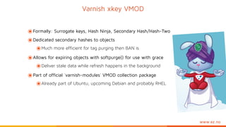 www.ez.no
๏Formally: Surrogate keys, Hash Ninja, Secondary Hash/Hash-Two
๏Dedicated secondary hashes to objects
๏Much more efficient for tag purging then BAN is
๏Allows for expiring objects with softpurge() for use with grace
๏Deliver stale data while refresh happens in the background
๏Part of official `varnish-modules` VMOD collection package
๏Already part of Ubuntu, upcoming Debian and probably RHEL
Varnish xkey VMOD
 