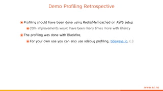 www.ez.no
๏Profiling should have been done using Redis/Memcached on AWS setup
๏20% improvements would have been many times more with latency
๏The profiling was done with Blackfire,
๏For your own use you can also use xdebug profiling, tideways.io, (..)
Demo Profiling Retrospective
 