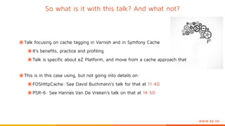 www.ez.no
So what is it with this talk? And what not?
๏Talk focusing on cache tagging in Varnish and in Symfony Cache
๏It’s benefits, practice and profiling
๏Talk is specific about eZ Platform, and move from a cache approach that
๏This is in this case using, but not going into details on:
๏FOSHttpCache: See David Buchmann’s talk for that at 11:40
๏PSR-6: See Hannes Van De Vreken’s talk on that at 14:50
 