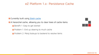 www.ez.no
eZ Platform 1.x: Persistance Cache
๏Currently built using Stash cache
๏A hierarchal cache, allowing you to clear trees of cache items
๏Benefit 1: Easy to get started
๏Problem 1: End up clearing to much cache
๏Problem 2: Many lookups to backend to resolve items
 