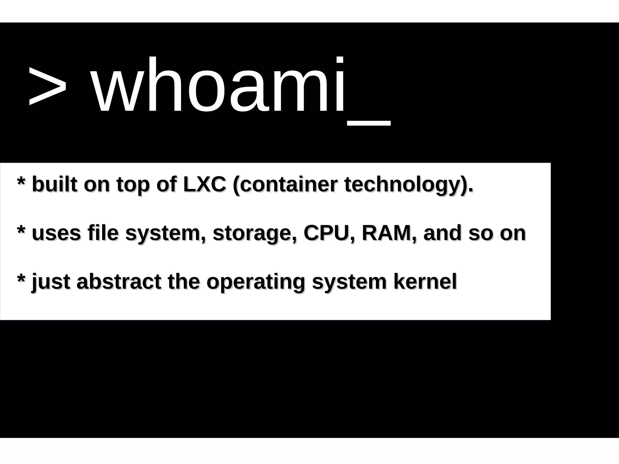 > whoami_ 
* built on top of LLXXCC ((ccoonnttaaiinneerr tteecchhnnoollooggyy)).. 
** uusseess ffiillee ssyysstteemm,, ssttoorraaggee,, CCPPUU,, RRAAMM,, aanndd ssoo oonn 
** jjuusstt aabbssttrraacctt tthhee ooppeerraattiinngg ssyysstteemm kkeerrnneell 
 
