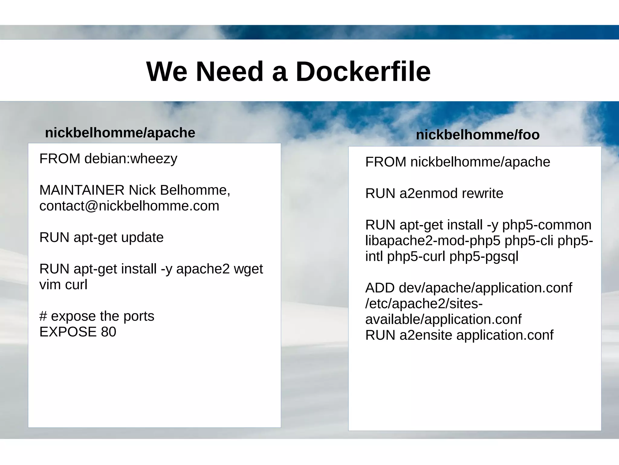 We Need a Dockerfile 
nickbelhomme/apache nickbelhomme/foo 
FROM debian:wheezy 
MAINTAINER Nick Belhomme, 
contact@nickbelhomme.com 
RUN apt-get update 
RUN apt-get install -y apache2 wget 
vim curl 
# expose the ports 
EXPOSE 80 
FROM nickbelhomme/apache 
RUN a2enmod rewrite 
RUN apt-get install -y php5-common 
libapache2-mod-php5 php5-cli php5- 
intl php5-curl php5-pgsql 
ADD dev/apache/application.conf 
/etc/apache2/sites-available/ 
application.conf 
RUN a2ensite application.conf 
 