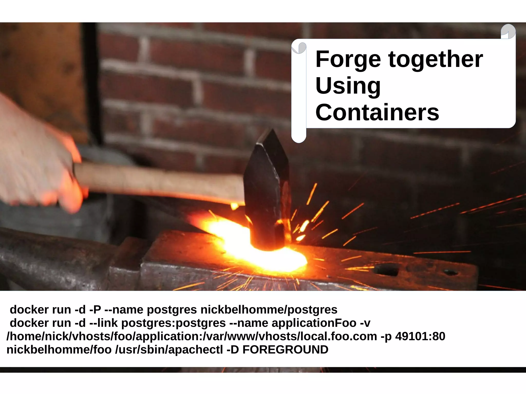 Forge together 
Using 
Containers 
docker run -d -P --name postgres nickbelhomme/postgres 
docker run -d --link postgres:postgres --name applicationFoo -v 
/home/nick/vhosts/foo/application:/var/www/vhosts/local.foo.com -p 49101:80 
nickbelhomme/foo /usr/sbin/apachectl -D FOREGROUND 
 
