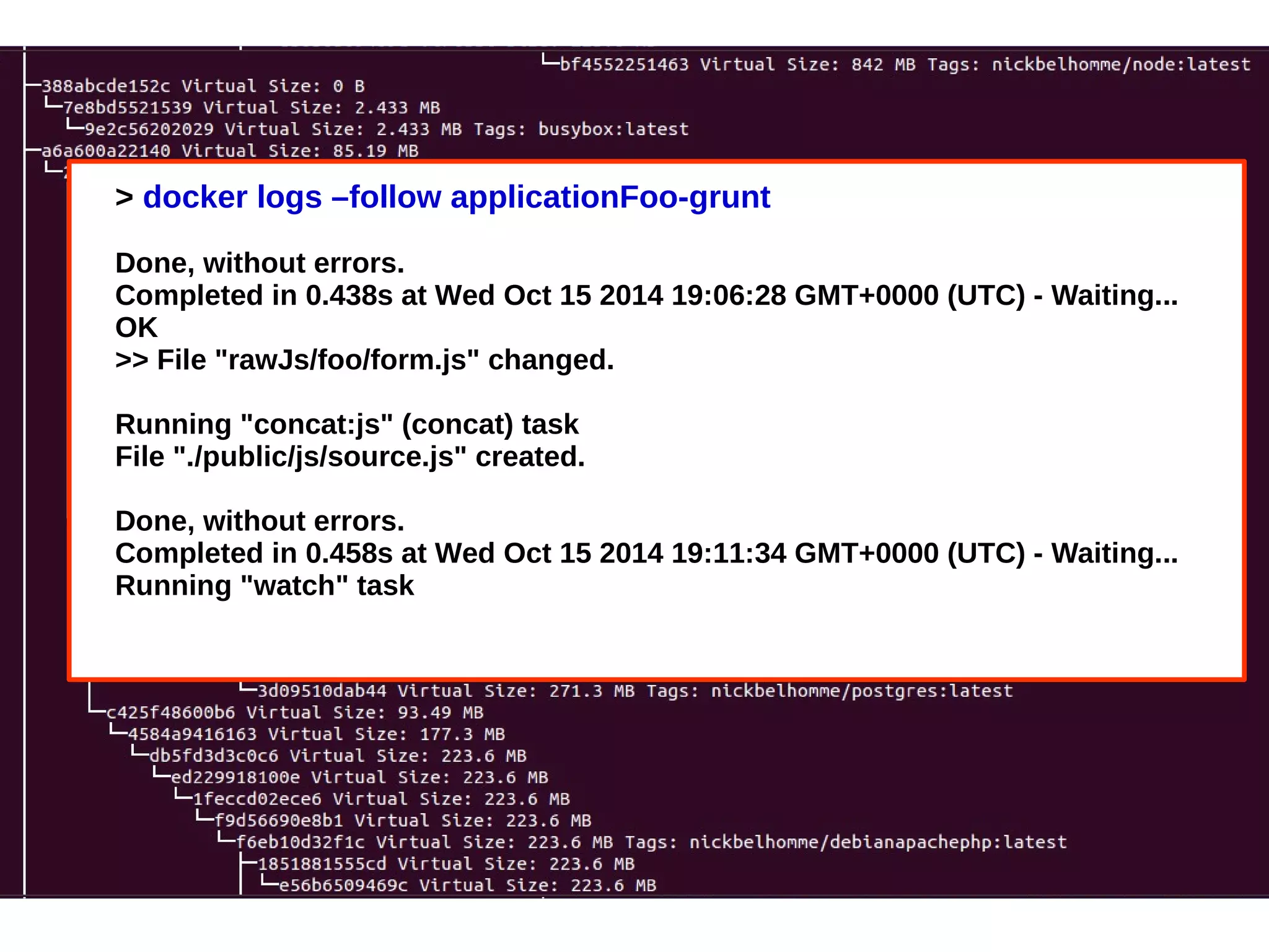 > docker logs –follow applicationFoo-grunt 
Done, without errors. 
Completed in 0.438s at Wed Oct 15 2014 19:06:28 GMT+0000 (UTC) - Waiting... 
OK 
>> File "rawJs/foo/form.js" changed. 
Running "concat:js" (concat) task 
File "./public/js/source.js" created. 
Done, without errors. 
Completed in 0.458s at Wed Oct 15 2014 19:11:34 GMT+0000 (UTC) - Waiting... 
Running "watch" task 
 
