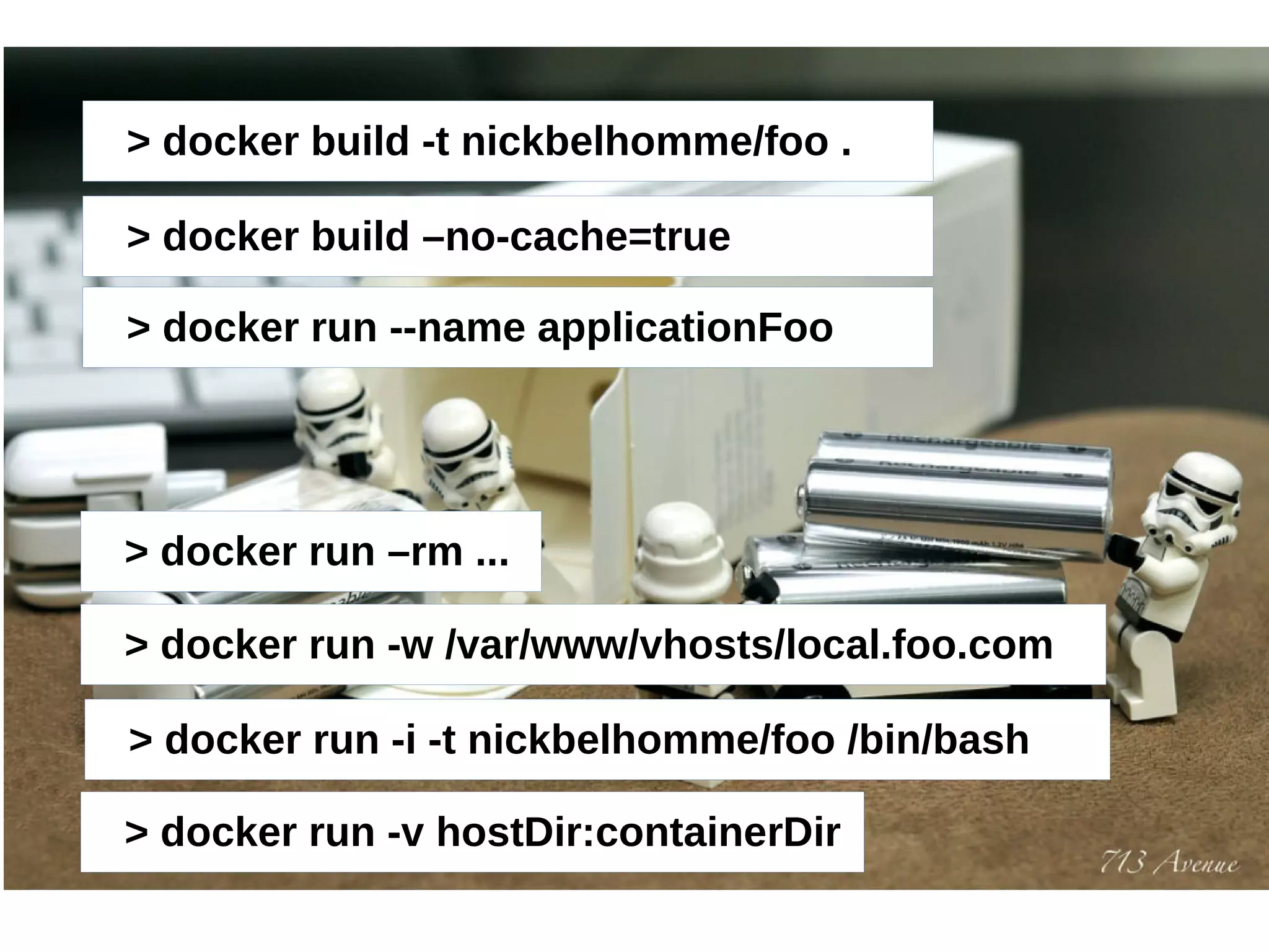 > docker build -t nickbelhomme/foo . 
> docker build –no-cache=true 
> docker run --name applicationFoo 
> docker run –rm ... 
> docker run -w /var/www/vhosts/local.foo.com 
> docker run -i -t nickbelhomme/foo /bin/bash 
> docker run -v hostDir:containerDir 
 