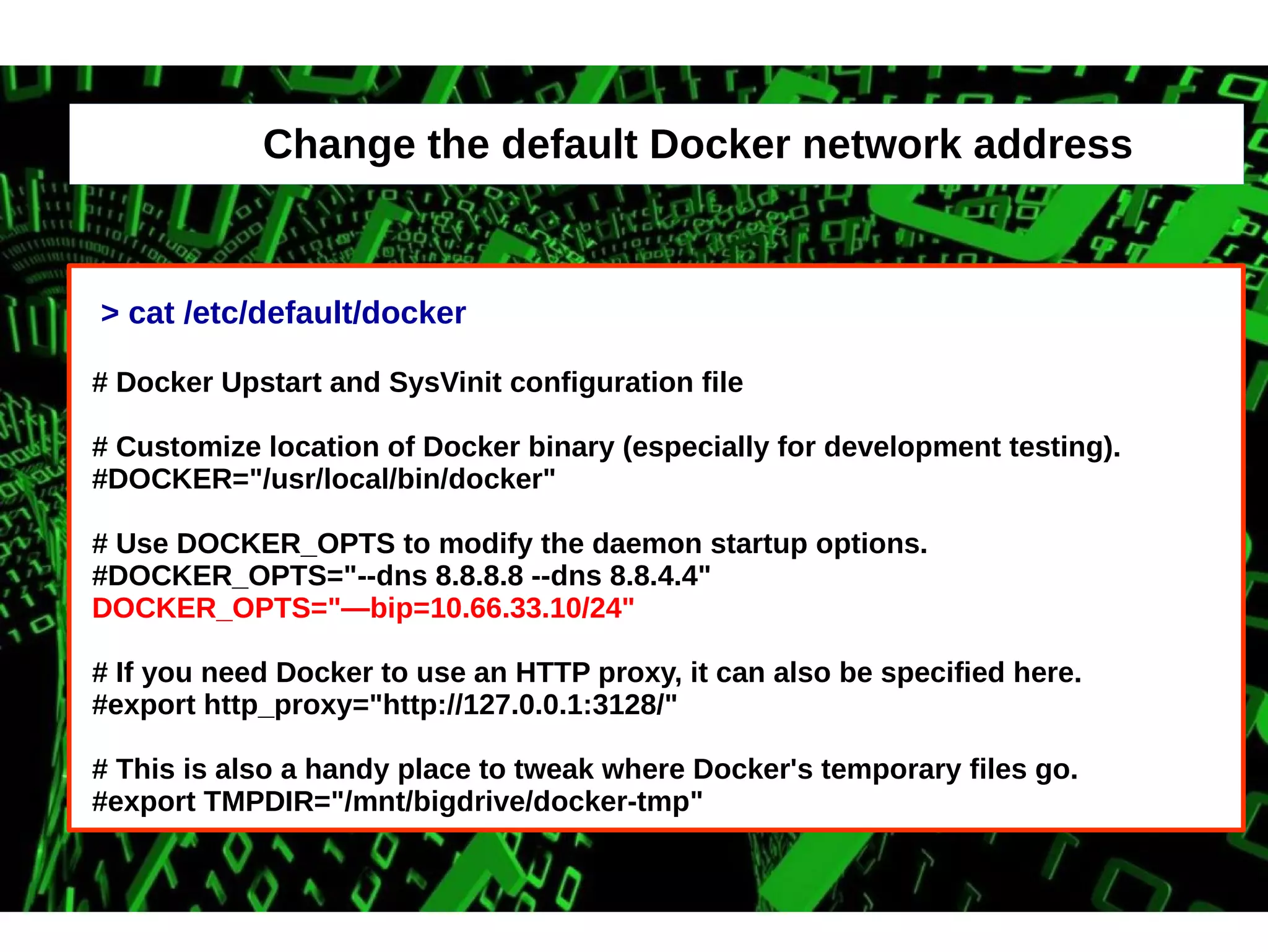 Change the default Docker network address 
> cat /etc/default/docker 
# Docker Upstart and SysVinit configuration file 
# Customize location of Docker binary (especially for development testing). 
#DOCKER="/usr/local/bin/docker" 
# Use DOCKER_OPTS to modify the daemon startup options. 
#DOCKER_OPTS="--dns 8.8.8.8 --dns 8.8.4.4" 
DOCKER_OPTS="—bip=10.66.33.10/24" 
# If you need Docker to use an HTTP proxy, it can also be specified here. 
#export http_proxy="http://127.0.0.1:3128/" 
# This is also a handy place to tweak where Docker's temporary files go. 
#export TMPDIR="/mnt/bigdrive/docker-tmp" 
 