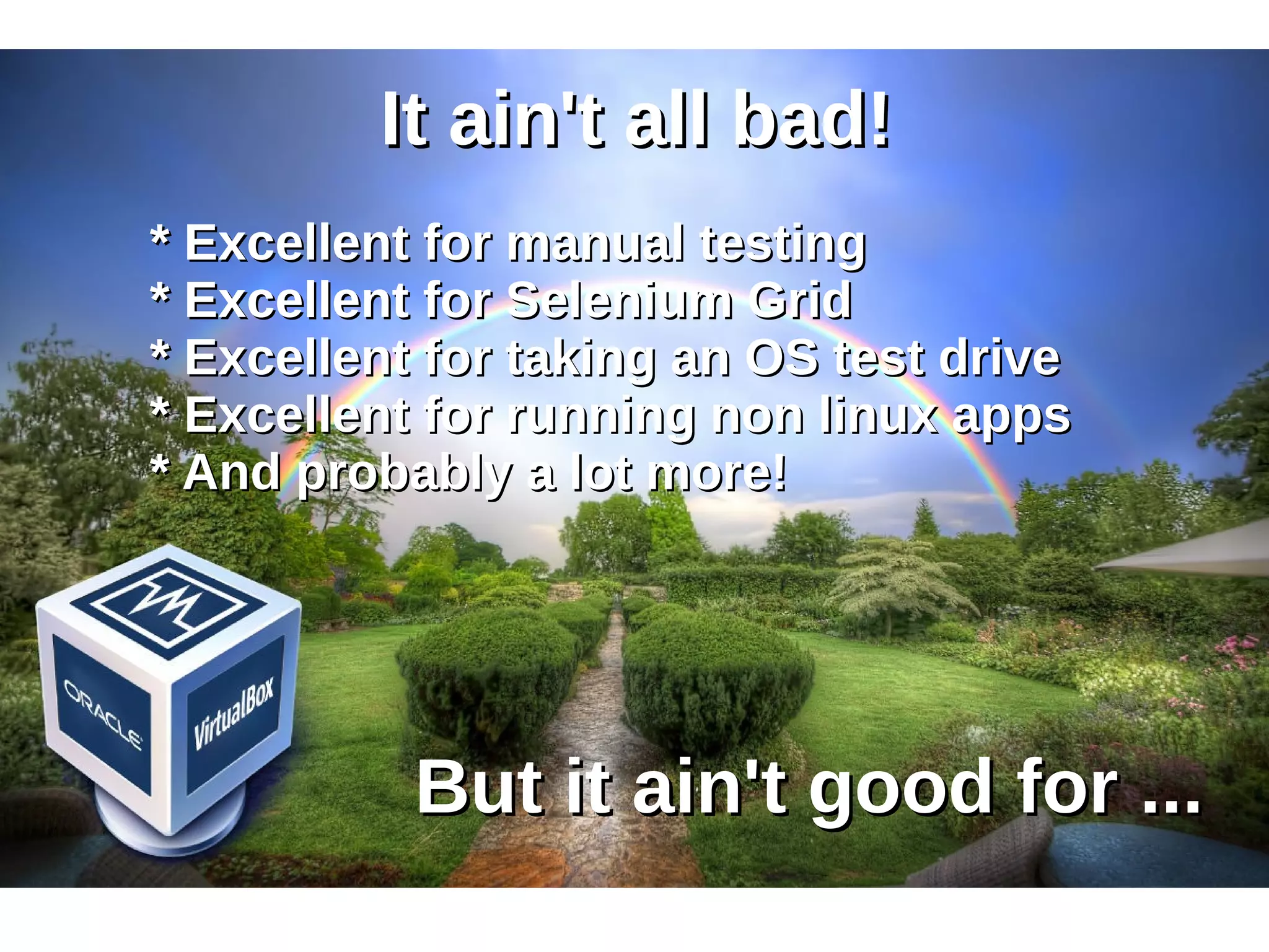 IItt aaiinn''tt aallll bbaadd!! 
** EExxcceelllleenntt ffoorr mmaannuuaall tteessttiinngg 
** EExxcceelllleenntt ffoorr SSeelleenniiuumm GGrriidd 
** EExxcceelllleenntt ffoorr ttaakkiinngg aann OOSS tteesstt ddrriivvee 
** EExxcceelllleenntt ffoorr rruunnnniinngg nnoonn lliinnuuxx aappppss 
** AAnndd pprroobbaabbllyy aa lloott mmoorree!! 
BBuutt iitt aaiinn''tt ggoooodd ffoorr ...... 
 