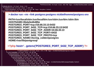 > docker run --rm --link postgres:postgres nickbelhomme/postgres env 
PATH=/usr/local/sbin:/usr/local/bin:/usr/sbin:/usr/bin:/sbin:/bin 
HOSTNAME=0bda3edb485e 
POSTGRES_PORT=tcp://10.66.33.13:5432 
POSTGRES_PORT_5432_TCP=tcp://10.66.33.13:5432 
POSTGRES_PORT_5432_TCP_ADDR=10.66.33.13 
POSTGRES_PORT_5432_TCP_PORT=5432 
POSTGRES_PORT_5432_TCP_PROTO=tcp 
POSTGRES_NAME=/loving_colden/postgres 
HOME=/var/lib/postgresql 
<?php host=' . getenv('POSTGRES_PORT_5432_TCP_ADDR') ?> 
 