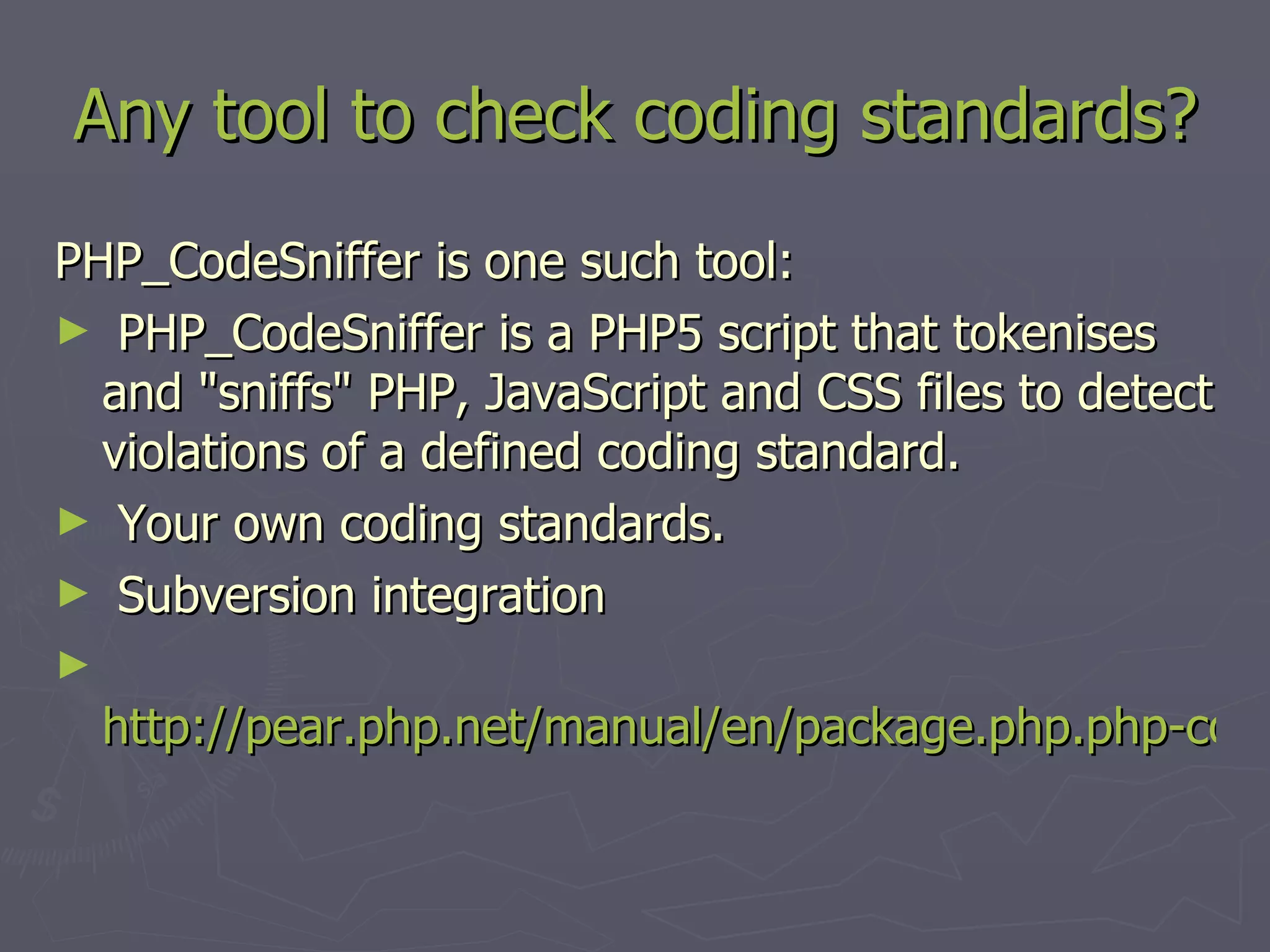 Any tool to check coding standards? PHP_CodeSniffer is one such tool: PHP_CodeSniffer is a PHP5 script that tokenises and &quot;sniffs&quot; PHP, JavaScript and CSS files to detect violations of a defined coding standard. Your own coding standards. Subversion integration http://pear.php.net/manual/en/package.php.php-codesniffer.php 