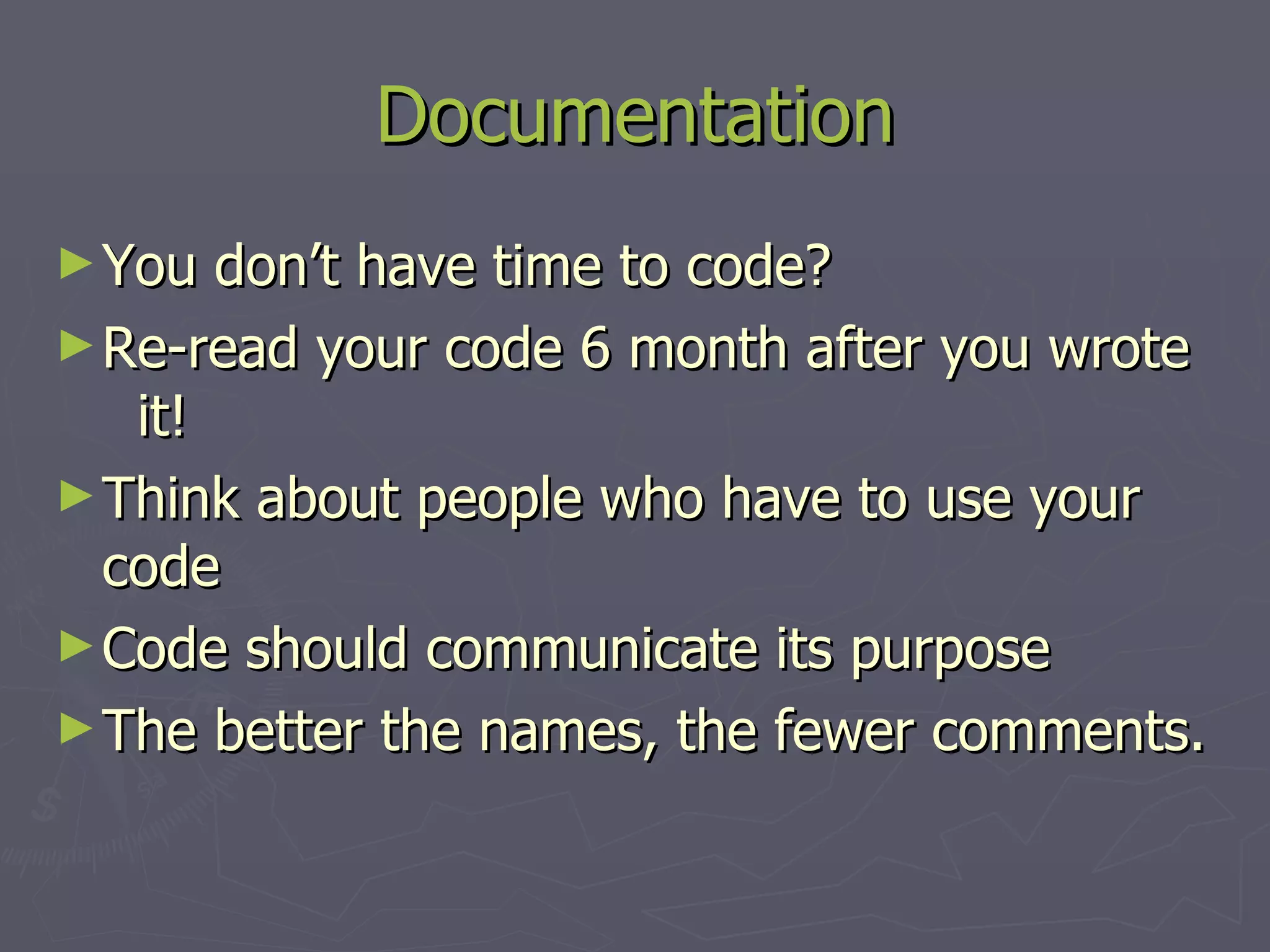 Documentation You don’t have time to code? Re-read your code 6 month after you wrote it! Think about people who have to use your code Code should communicate its purpose The better the names, the fewer comments. 
