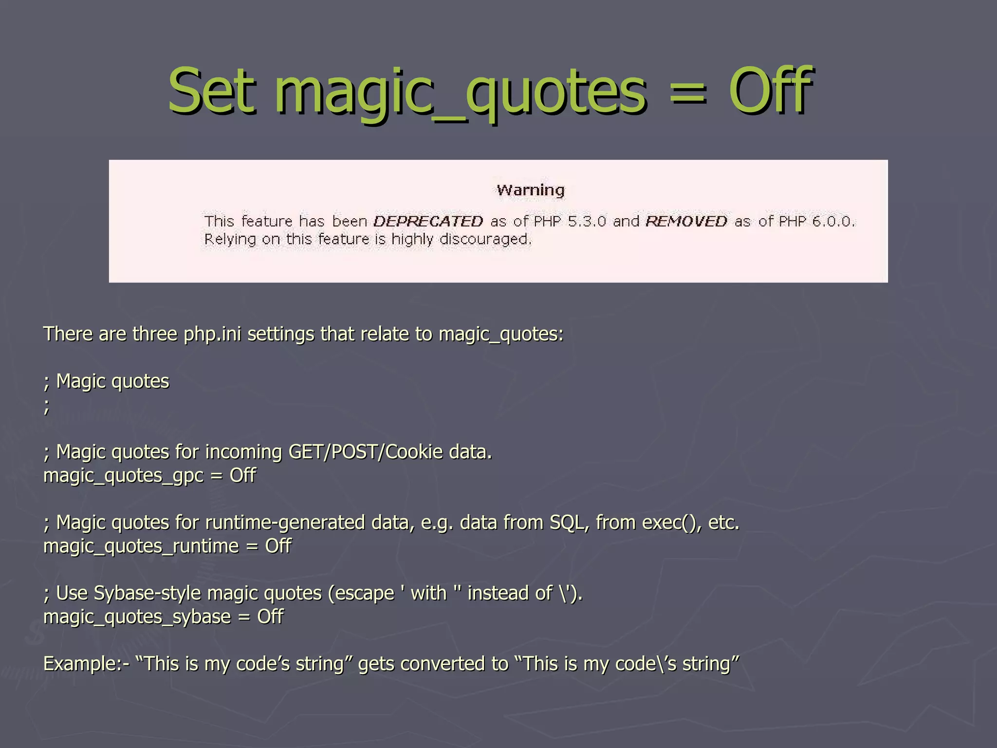 Set magic_quotes = Off There are three php.ini settings that relate to magic_quotes: ; Magic quotes ; ; Magic quotes for incoming GET/POST/Cookie data. magic_quotes_gpc = Off ; Magic quotes for runtime-generated data, e.g. data from SQL, from exec(), etc. magic_quotes_runtime = Off ; Use Sybase-style magic quotes (escape ' with '' instead of \'). magic_quotes_sybase = Off Example:- “This is my code’s string” gets converted to “This is my code\’s string” 