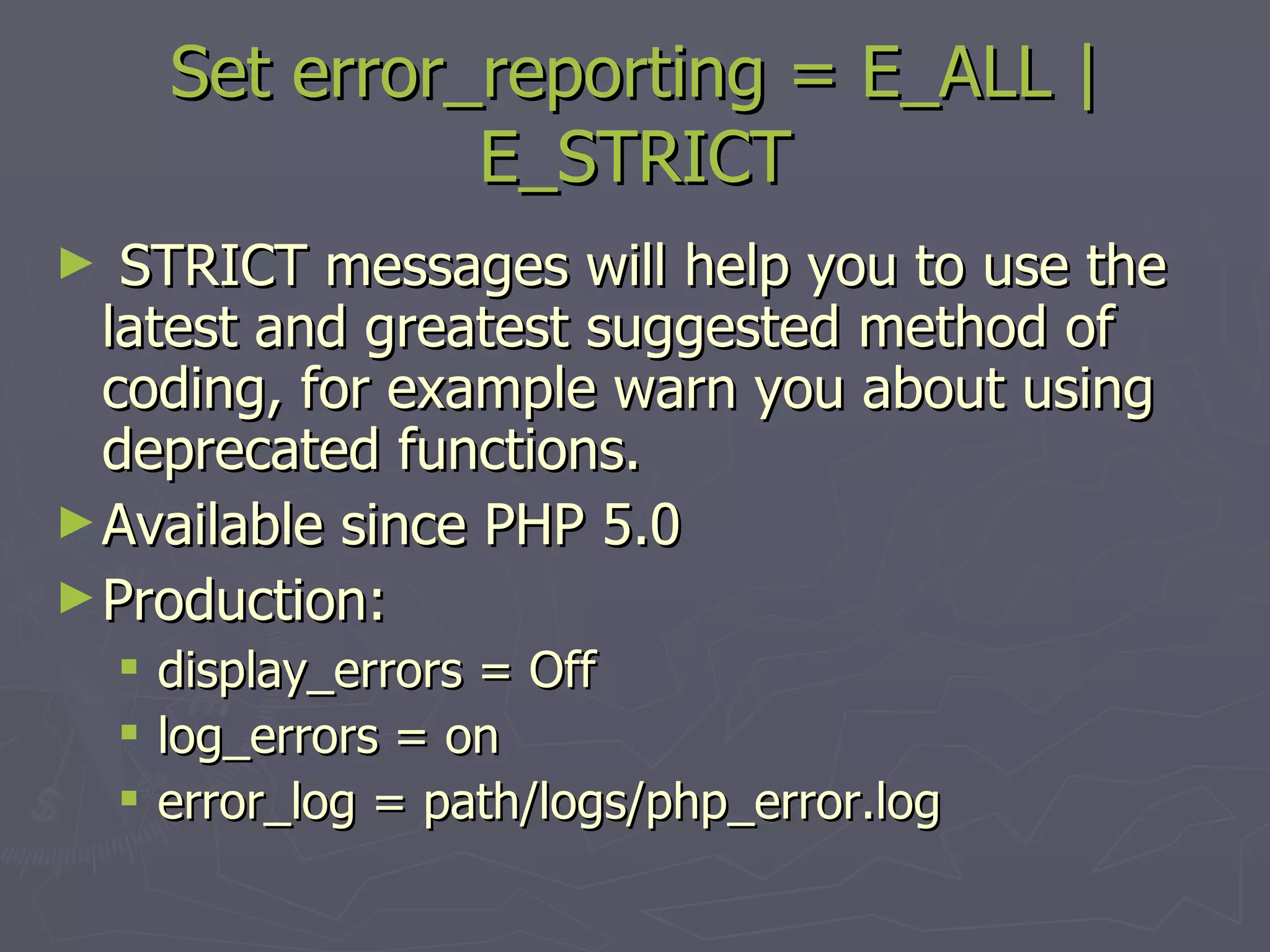 Set error_reporting = E_ALL | E_STRICT STRICT messages will help you to use the latest and greatest suggested method of coding, for example warn you about using deprecated functions. Available since PHP 5.0 Production: display_errors = Off log_errors = on error_log = path/logs/php_error.log 