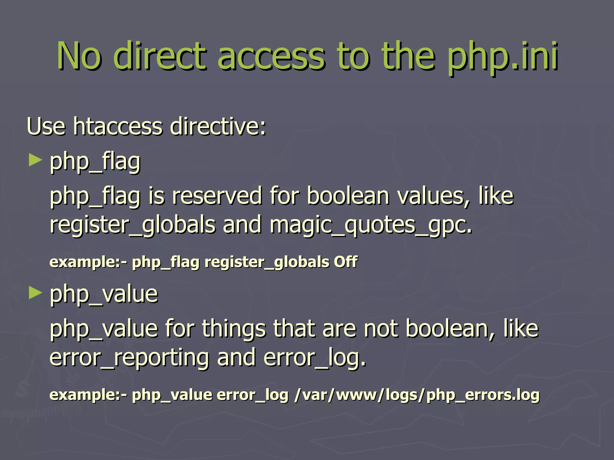 No direct access to the php.ini Use htaccess directive: php_flag php_flag is reserved for boolean values, like register_globals and magic_quotes_gpc. example:- php_flag register_globals Off php_value php_value for things that are not boolean, like error_reporting and error_log. example:- php_value error_log /var/www/logs/php_errors.log 