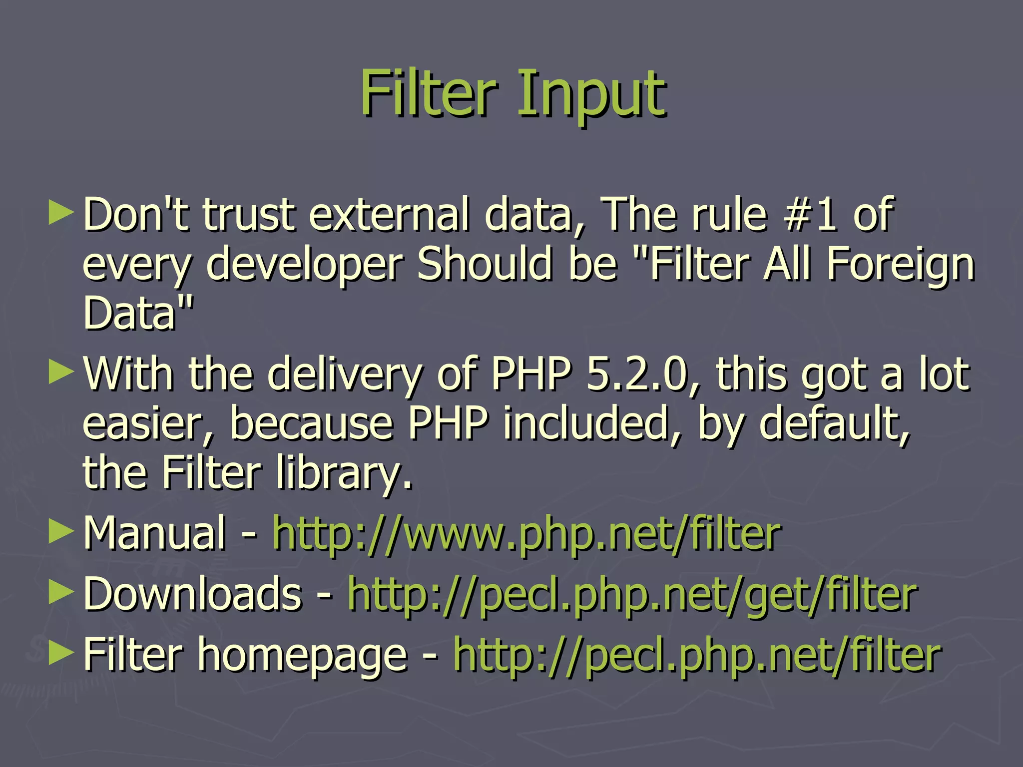 Filter Input Don't trust external data, The rule #1 of every developer Should be &quot;Filter All Foreign Data&quot; With the delivery of PHP 5.2.0, this got a lot easier, because PHP included, by default, the Filter library. Manual - http:// www.php.net /filter Downloads - http://pecl.php.net/get/filter Filter homepage - http://pecl.php.net/filter 