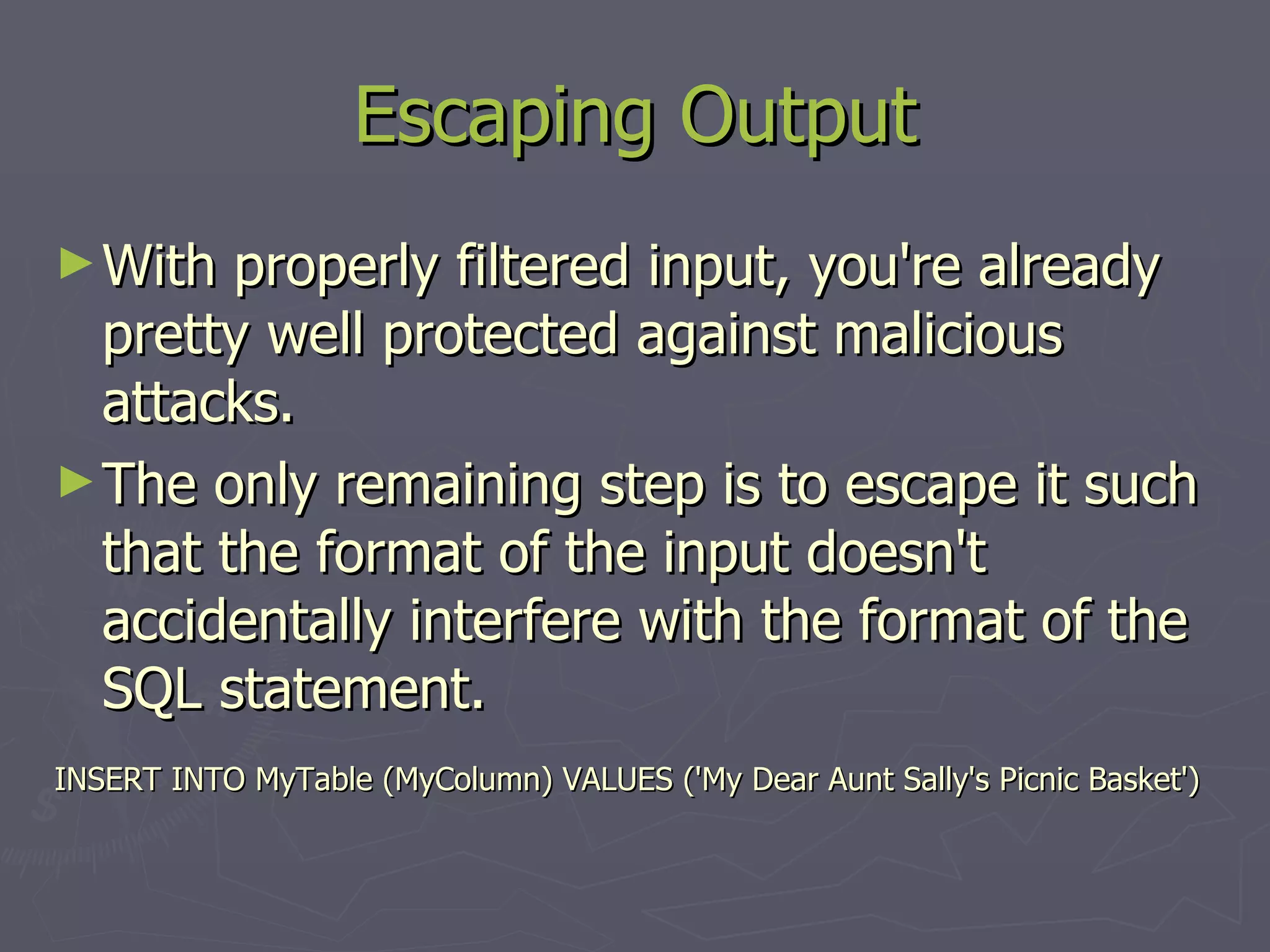 With properly filtered input, you're already pretty well protected against malicious attacks. The only remaining step is to escape it such that the format of the input doesn't accidentally interfere with the format of the SQL statement. INSERT INTO MyTable (MyColumn) VALUES ('My Dear Aunt Sally's Picnic Basket') Escaping Output 