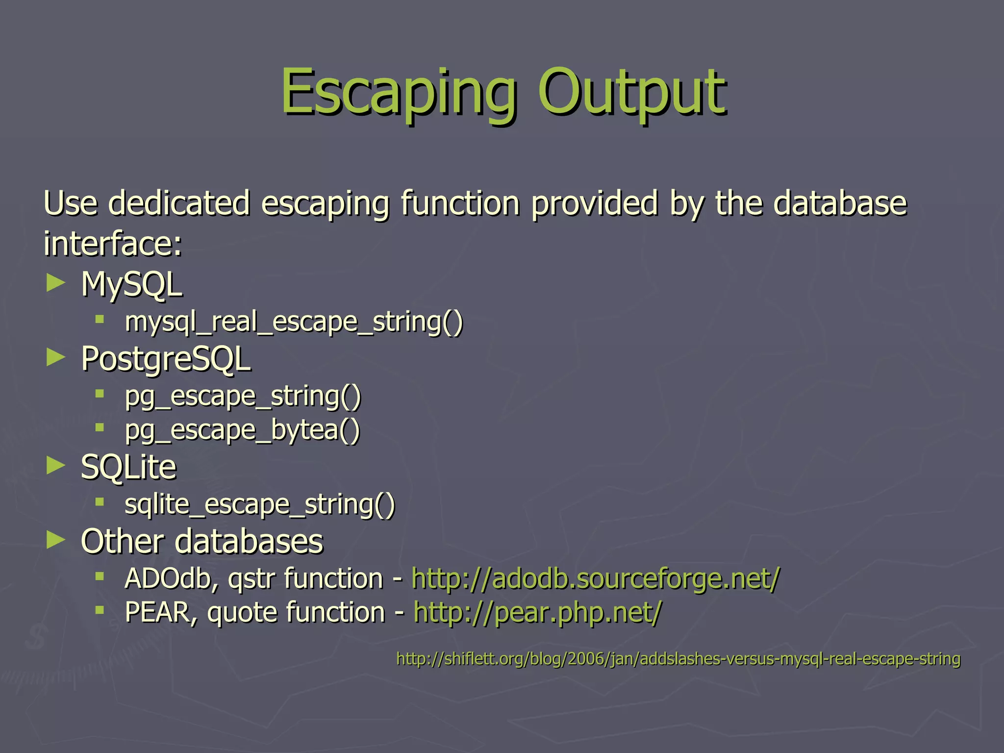 Escaping Output Use dedicated escaping function provided by the database interface: MySQL mysql_real_escape_string() PostgreSQL pg_escape_string() pg_escape_bytea() SQLite sqlite_escape_string() Other databases ADOdb, qstr function - http://adodb.sourceforge.net/ PEAR, quote function - http://pear.php.net/ http://shiflett.org/blog/2006/jan/addslashes-versus-mysql-real-escape-string 