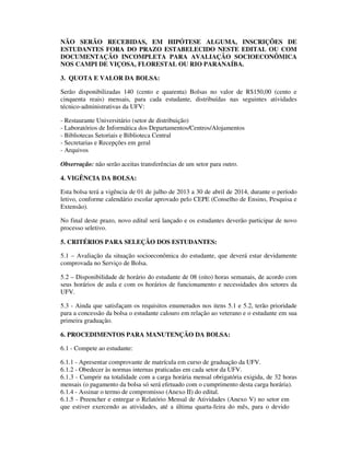 NÃO SERÃO RECEBIDAS, EM HIPÓTESE ALGUMA, INSCRIÇÕES DE
ESTUDANTES FORA DO PRAZO ESTABELECIDO NESTE EDITAL OU COM
DOCUMENTAÇÃO INCOMPLETA PARA AVALIAÇÃO SOCIOECONÔMICA
NOS CAMPI DE VIÇOSA, FLORESTAL OU RIO PARANAÍBA.
3. QUOTA E VALOR DA BOLSA:
Serão disponibilizadas 140 (cento e quarenta) Bolsas no valor de R$150,00 (cento e
cinquenta reais) mensais, para cada estudante, distribuídas nas seguintes atividades
técnico-administrativas da UFV:
- Restaurante Universitário (setor de distribuição)
- Laboratórios de Informática dos Departamentos/Centros/Alojamentos
- Bibliotecas Setoriais e Biblioteca Central
- Secretarias e Recepções em geral
- Arquivos
Observação: não serão aceitas transferências de um setor para outro.
4. VIGÊNCIA DA BOLSA:
Esta bolsa terá a vigência de 01 de julho de 2013 a 30 de abril de 2014, durante o período
letivo, conforme calendário escolar aprovado pelo CEPE (Conselho de Ensino, Pesquisa e
Extensão).
No final deste prazo, novo edital será lançado e os estudantes deverão participar de novo
processo seletivo.
5. CRITÉRIOS PARA SELEÇÃO DOS ESTUDANTES:
5.1 – Avaliação da situação socioeconômica do estudante, que deverá estar devidamente
comprovada no Serviço de Bolsa.
5.2 – Disponibilidade de horário do estudante de 08 (oito) horas semanais, de acordo com
seus horários de aula e com os horários de funcionamento e necessidades dos setores da
UFV.
5.3 - Ainda que satisfaçam os requisitos enumerados nos itens 5.1 e 5.2, terão prioridade
para a concessão da bolsa o estudante calouro em relação ao veterano e o estudante em sua
primeira graduação.
6. PROCEDIMENTOS PARA MANUTENÇÃO DA BOLSA:
6.1 - Compete ao estudante:
6.1.1 - Apresentar comprovante de matrícula em curso de graduação da UFV.
6.1.2 - Obedecer às normas internas praticadas em cada setor da UFV.
6.1.3 - Cumprir na totalidade com a carga horária mensal obrigatória exigida, de 32 horas
mensais (o pagamento da bolsa só será efetuado com o cumprimento desta carga horária).
6.1.4 - Assinar o termo de compromisso (Anexo II) do edital.
6.1.5 - Preencher e entregar o Relatório Mensal de Atividades (Anexo V) no setor em
que estiver exercendo as atividades, até a última quarta-feira do mês, para o devido
 