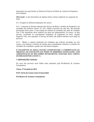 lançamento da carga horário no Sistema do Serviço de Bolsa de controle de frequência
dos estudantes.
Observação: A não observância de algumas destas normas implicará em suspensão da
bolsa.
6.2 - Compete às chefias/coordenações dos setores:
6.2.1 - Lançarem no Sistema indicado pelo Serviço de Bolsa o relatório de frequência e de
atividades dos bolsistas (Anexo V), até a última sexta-feira de cada mês, não havendo
prorrogação deste prazo. A não entrega do relatório de atividades por parte do estudante
e/ou o não lançamento deste relatório por parte dos departamentos ou setores, na data
prevista, acarretarão no cancelamento temporário do pagamento da bolsa, naquele
respectivo mês, sem reposição. O Serviço de Bolsa não poderá interferir nesta etapa do
processo.
6.2.2 – Manter o cadastro atualizado dos estudantes que realizam atividades em seus
setores, com endereço e telefone de contato, para eventualmente cobrarem os relatórios de
atividades dos estudantes, quando estes não forem entregues.
O PAGAMENTO DA BOLSA ESTARÁ CONDICIONADO À COMPROVAÇÃO DA
PRESENÇA DO ESTUDANTE EM TODOS OS HORÁRIOS ESTIPULADOS, COM
APRESENTAÇÃO DE RELATÓRIO DEVIDAMENTE ASSINADO PELA CHEFIA
DO ÓRGÃO/SETOR (ANEXO V).
7. DISPOSIÇÕES GERAIS:
Os casos não previstos neste Edital serão analisados pela Pró-Reitoria de Assuntos
Comunitários.
Viçosa, 17 de junho de 2013
Profª. Sylvia do Carmo Castro Franceschini
Pró-Reitora de Assuntos Comunitários
 