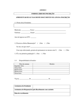 ANEXO I
FORMULÁRIO DE INSCRIÇÃO
APRESENTAR DUAS VIAS DESTE DOCUMENTO NO ATO DA INSCRIÇÃO
1.1.Nome do(a) Estudante:
Matrícula: ___________ Curso: ________________________________________
Telefone: ____________ Email: ________________________________________
Ano de ingresso na UFV: _______
1.2 Exerceu a Bolsa Manutenção? ( ) Sim ( ) Não
Se sim, em que setor? ____________________________________________________
Caso seja selecionado, gostaria de permanecer no mesmo setor? ( ) Sim ( ) Não
1.3 É a sua primeira graduação? ( ) Sim ( ) Não
1.4 Disponibilidade de horário:
Dias da semana Horário
Segunda- feira
Terça-feira
Quarta-feira
Quinta-feira
Sexta-feira
Viçosa, ____________ de ______________________ de _____________.
Assinatura do Estudante
Assinatura do Responsável pelo Recebimento com carimbo
Data do recebimento
 