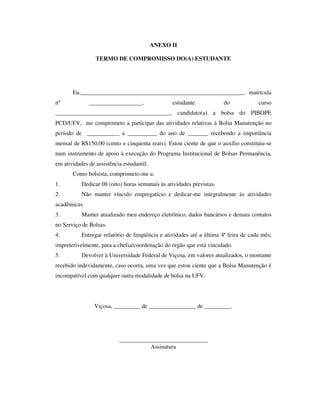 ANEXO II
TERMO DE COMPROMISSO DO(A) ESTUDANTE
Eu,_______________________________________________________, matrícula
nº __________________, estudante do curso
_______________________________________, candidato(a) a bolsa do PIBOPE
PCD/UFV, me comprometo a participar das atividades relativas à Bolsa Manutenção no
período de ___________ a __________ do ano de _______ recebendo a importância
mensal de R$150,00 (cento e cinquenta reais). Estou ciente de que o auxílio constituiu-se
num instrumento de apoio à execução do Programa Institucional de Bolsas Permanência,
em atividades de assistência estudantil.
Como bolsista, comprometo-me a:
1. Dedicar 08 (oito) horas semanais às atividades previstas.
2. Não manter vínculo empregatício e dedicar-me integralmente às atividades
acadêmicas.
3. Manter atualizado meu endereço eletrônico, dados bancários e demais contatos
no Serviço de Bolsas.
4. Entregar relatório de freqüência e atividades até a última 4ª feira de cada mês,
impreterivelmente, para a chefia/coordenação do órgão que está vinculado.
5. Devolver à Universidade Federal de Viçosa, em valores atualizados, o montante
recebido indevidamente, caso ocorra, uma vez que estou ciente que a Bolsa Manutenção é
incompatível com qualquer outra modalidade de bolsa na UFV.
Viçosa, _________ de ________________ de _________.
______________________________
Assinatura
 
