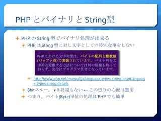 PHP とバイナリと String型

 PHP の String 型でバイナリ処理が出来る
  PHP は String 型に対し文字としての特別な事をしない

        PHP における文字列型は、バイトの配列と整数値
        (バッファ長) で実装されています。 バイト列を文
        字列に変換する方法については何の情報も持って
        おらず、完全にプログラマ任せとなっています。

    http://www.php.net/manual/ja/language.types.string.php#languag
      e.types.string.details
  8bitスルー。 ¥０終端もない ← この辺りの心配は無用
  つまり、バイト(Byte)単位の処理は PHP でも簡単
 