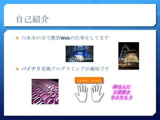 自己紹介

 六本木の方で携帯Webの仕事をしてます




 バイナリ変換プログラミングが趣味です

             1101   1101
 