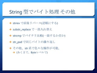 String 型でバイト処理 その他

 strrev で前後リバース(逆順にする)

 substr_replace で一部入れ替え

 strcmp でバイナリ比較(一致するか否か)

 str_pad で同じバイトの繰り返し

 その他、str 系で色々な操作が可能。
   (あくまで、Byteレベルで)
 