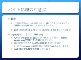 バイト処理の注意点
 $a[0]

   文字列を配列のように参照すると、($a の 0 番目の数値でなく)、
     0番目の文字を切り出したものが取得できる。

   $a[0] は substr($a, 0, 1) と同じ (C言語出身者は多分ココで躓く)

 unpack(‘N’, … と ‘V’の PHP bug
   N, V は unsigned long (32ビット値)のはずだが、実際は
    signed long(符号付き)の値が出てくる
   負の値が出てきたら 4294967296 を足して補正
     足すと (integer の範囲を超えて)型が float になる。要注意。
   pack は正でも負でも受理してくれる。
 