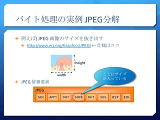 バイト処理の実例 JPEG分解

 例えば) JPEG 画像のサイズを抜き出す
  http://www.w3.org/Graphics/JPEG/ ← 仕様はココ



                              height


                     width                    ここにサイズ
                                              が入っている
 JPEG 情報要素

      JPEG
        SOI   APP1      DQT   SOF0     DHT   SOS   RST   EOI
 