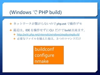 (Windows で PHP build)

 ネットワークが繋がらないので php.ext で動作デモ

 最近は、IDE を操作せずに CLI だけで build 出来ます。
  http://wiki.php.net/internals/windows/stepbystepbuild
  必要なファイルを揃えた後は、３つのコマンドだけ



                  buildconf
                  configure
                  nmake
 