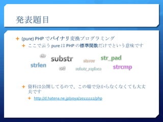 発表題目

 (pure) PHP でバイナリ変換プログラミング
  ここで云う pure は PHP の標準関数だけでという意味です




  資料は公開してるので、この場で分からなくなくても大丈
   夫です
    http://d.hatena.ne.jp/yoya/20111112/php
 